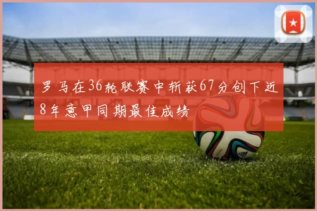 罗马在36轮联赛中斩获67分创下近8年意甲同期最佳成绩