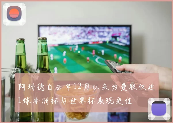 阿玛德自去年12月以来为曼联仅进1球非洲杯与世界杯表现更佳