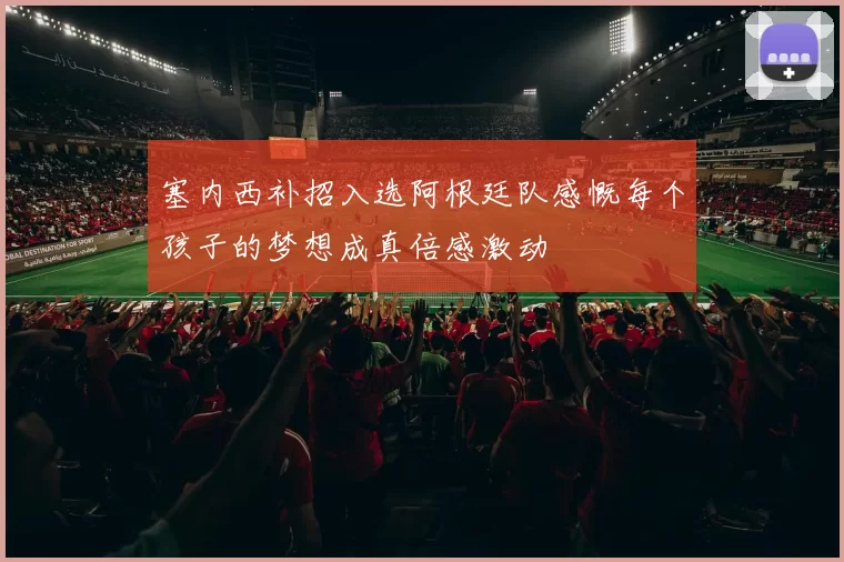 塞内西补招入选阿根廷队感慨每个孩子的梦想成真倍感激动