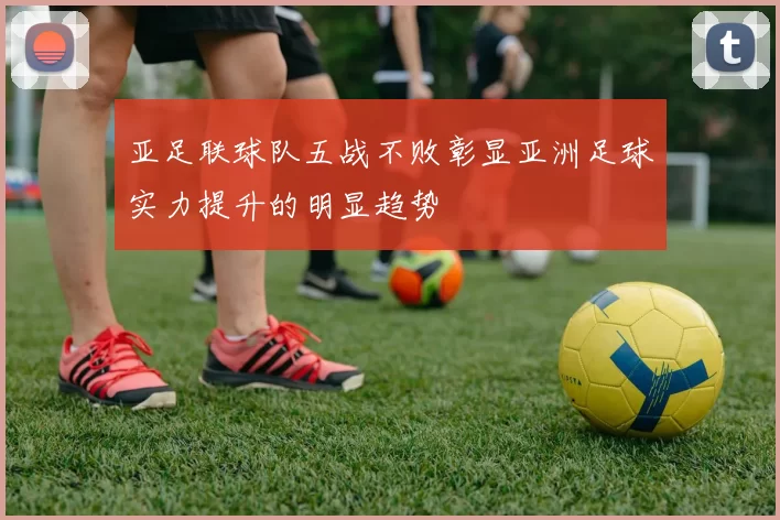 亚足联球队五战不败彰显亚洲足球实力提升的明显趋势