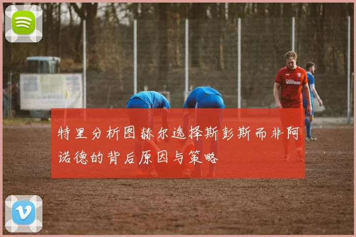 特里分析图赫尔选择斯彭斯而非阿诺德的背后原因与策略