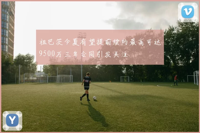 祖巴茨今夏有望提前续约最高可达9500万三年合同引发关注