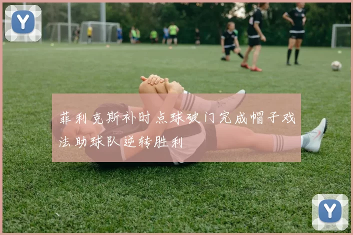 菲利克斯补时点球破门完成帽子戏法助球队逆转胜利