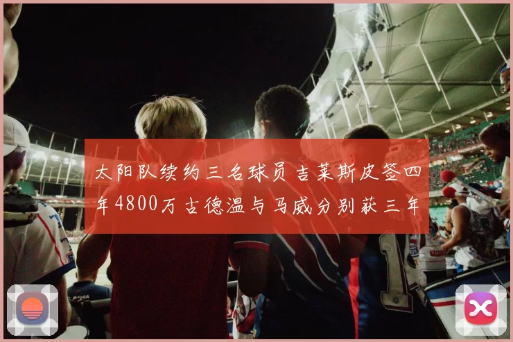 太阳队续约三名球员吉莱斯皮签四年4800万古德温与马威分别获三年合同