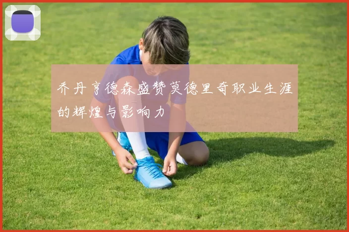 乔丹亨德森盛赞莫德里奇职业生涯的辉煌与影响力