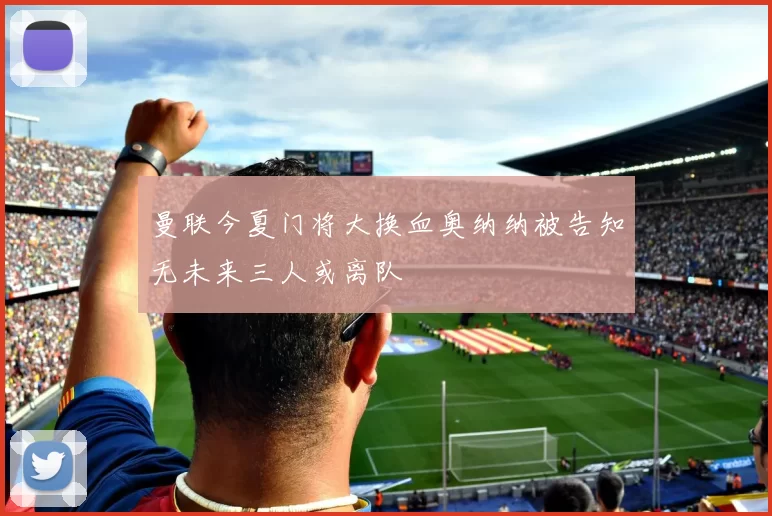 曼联今夏门将大换血奥纳纳被告知无未来三人或离队