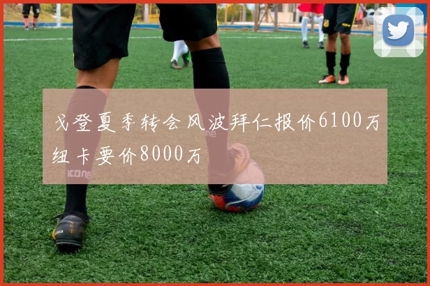 戈登夏季转会风波拜仁报价6100万纽卡要价8000万