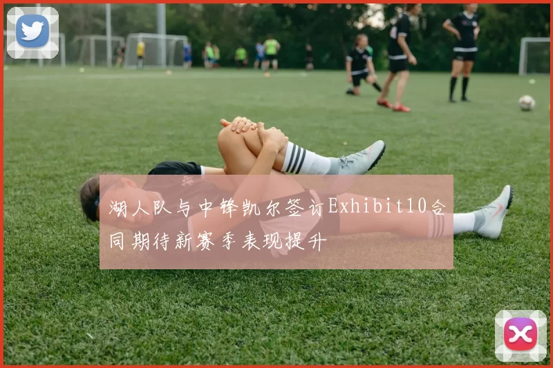湖人队与中锋凯尔签订Exhibit10合同期待新赛季表现提升