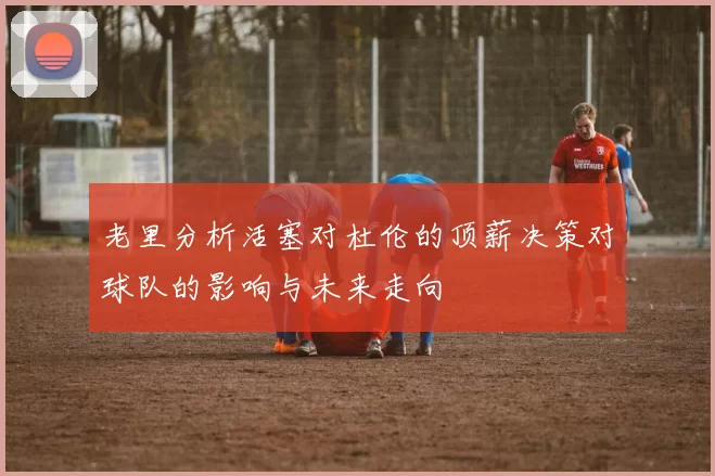 老里分析活塞对杜伦的顶薪决策对球队的影响与未来走向