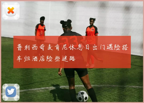 普利西奇麦肯尼休息日出门遇险搭车归酒店险些迷路