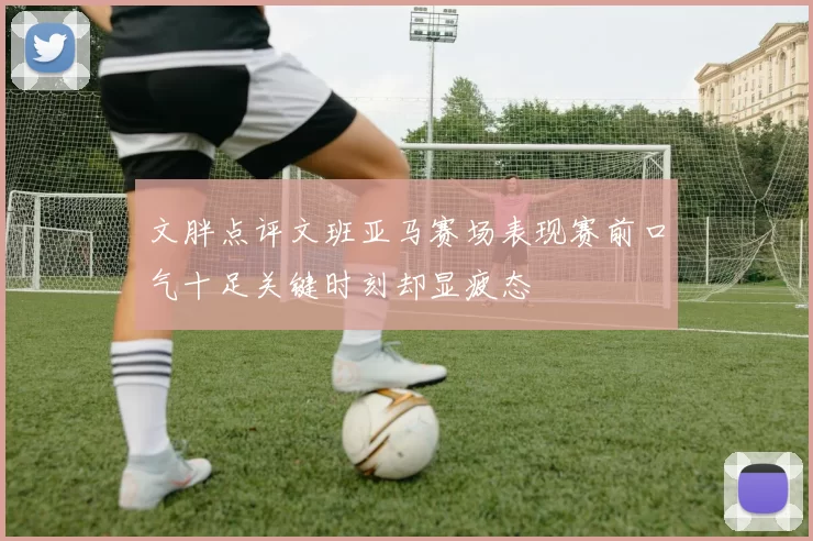 文胖点评文班亚马赛场表现赛前口气十足关键时刻却显疲态