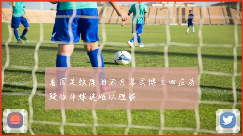 看国足缺席泪洒开幕式博主回应质疑称非球迷难以理解