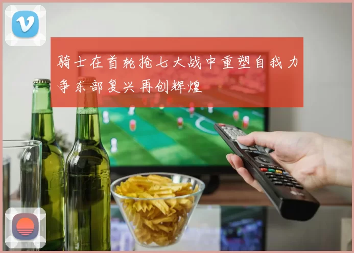骑士在首轮抢七大战中重塑自我力争东部复兴再创辉煌