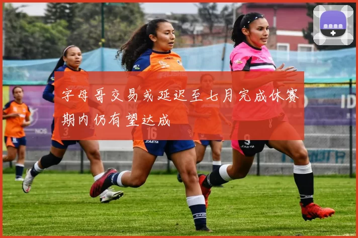 字母哥交易或延迟至七月完成休赛期内仍有望达成
