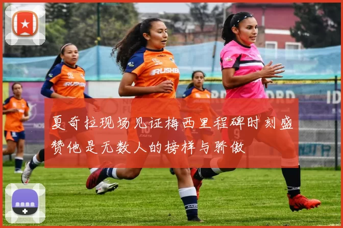 夏奇拉现场见证梅西里程碑时刻盛赞他是无数人的榜样与骄傲