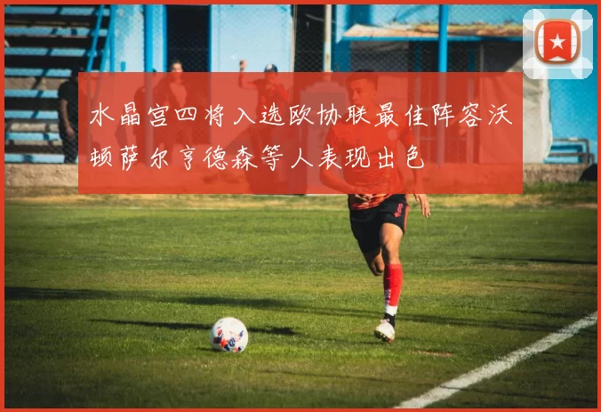 水晶宫四将入选欧协联最佳阵容沃顿萨尔亨德森等人表现出色