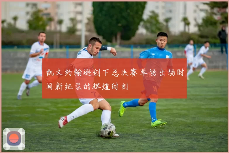 凯文约翰逊创下总决赛单场出场时间新纪录的辉煌时刻