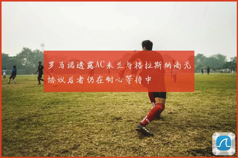 罗马诺透露AC米兰与格拉斯纳尚无协议后者仍在耐心等待中