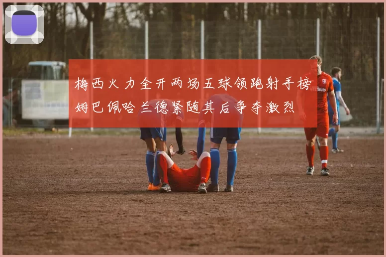 梅西火力全开两场五球领跑射手榜姆巴佩哈兰德紧随其后争夺激烈