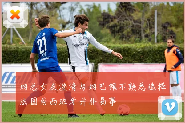 姆总女友澄清与姆巴佩不熟悉选择法国或西班牙并非易事