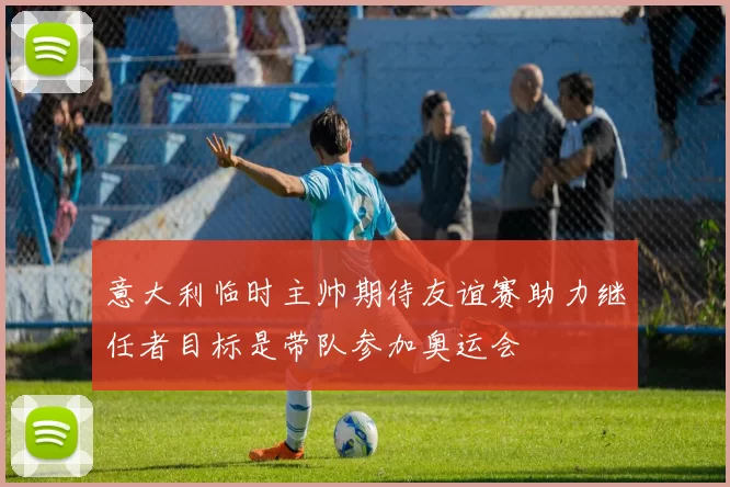 意大利临时主帅期待友谊赛助力继任者目标是带队参加奥运会